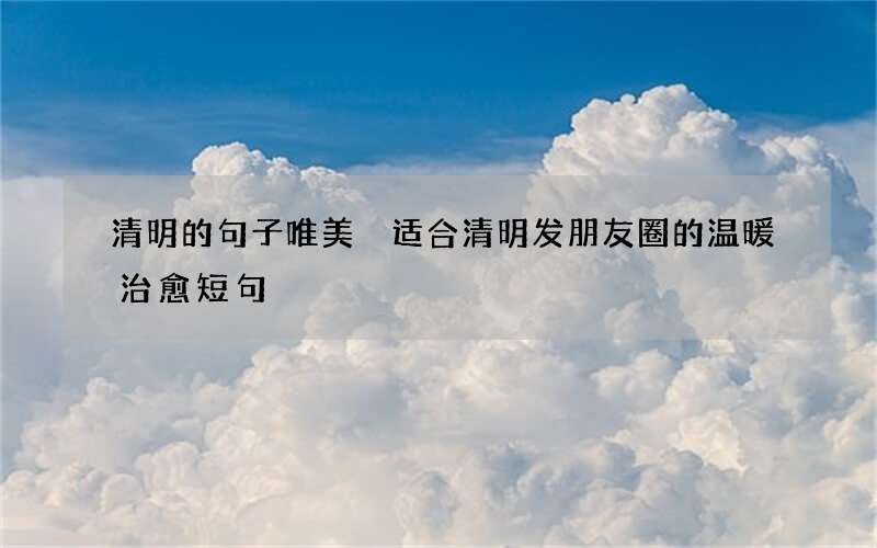 清明的句子唯美 适合清明发朋友圈的温暖治愈短句